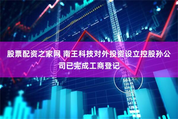 股票配资之家网 南王科技对外投资设立控股孙公司已完成工商登记