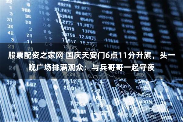 股票配资之家网 国庆天安门6点11分升旗，头一晚广场排满观众：与兵哥哥一起守夜