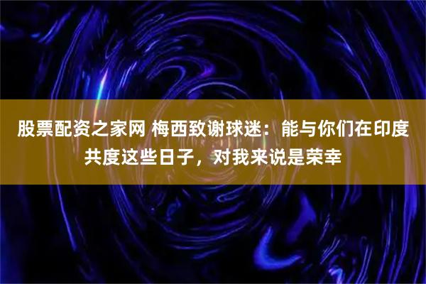 股票配资之家网 梅西致谢球迷：能与你们在印度共度这些日子，对我来说是荣幸