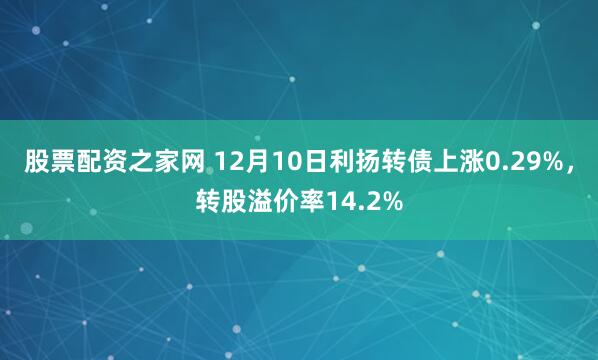 股票配资之家网 12月10日利扬转债上涨0.29%，转股溢价率14.2%