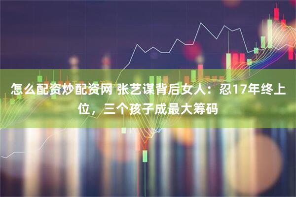 怎么配资炒配资网 张艺谋背后女人：忍17年终上位，三个孩子成最大筹码
