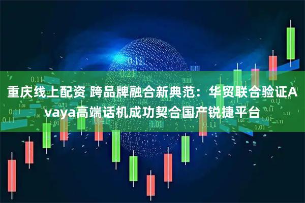重庆线上配资 跨品牌融合新典范：华贸联合验证Avaya高端话机成功契合国产锐捷平台