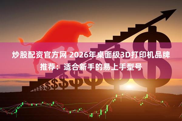 炒股配资官方网 2026年桌面级3D打印机品牌推荐：适合新手的易上手型号