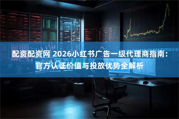 配资配资网 2026小红书广告一级代理商指南：官方认证价值与投放优势全解析