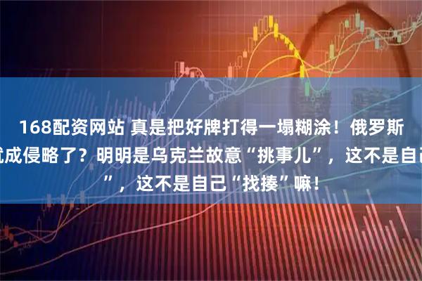 168配资网站 真是把好牌打得一塌糊涂！俄罗斯发动战争咋就成侵略了？明明是乌克兰故意“挑事儿”，这不是自己“找揍”嘛！