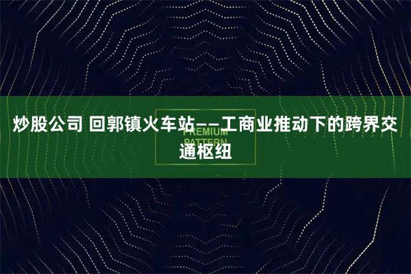 炒股公司 回郭镇火车站——工商业推动下的跨界交通枢纽