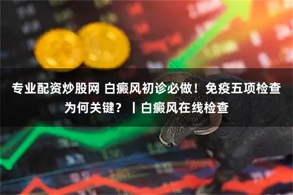 专业配资炒股网 白癜风初诊必做!免疫五项检查为何关键?丨白癜风在线检查