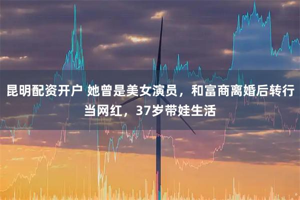 昆明配资开户 她曾是美女演员，和富商离婚后转行当网红，37岁带娃生活