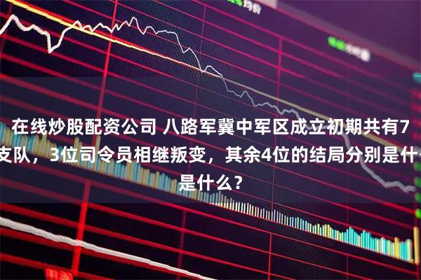 在线炒股配资公司 八路军冀中军区成立初期共有7个支队，3位司令员相继叛变，其余4位的结局分别是什么？