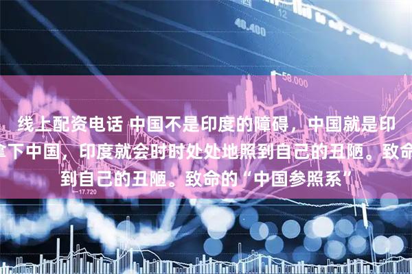 线上配资电话 中国不是印度的障碍，中国就是印度的参照国，不拿下中国，印度就会时时处处地照到自己的丑陋。致命的“中国参照系”