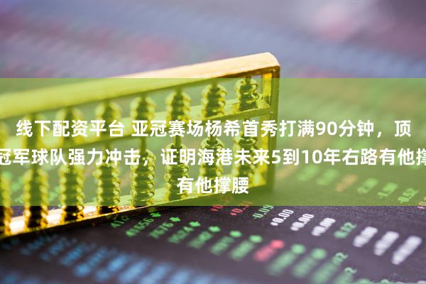线下配资平台 亚冠赛场杨希首秀打满90分钟，顶住冠军球队强力冲击，证明海港未来5到10年右路有他撑腰
