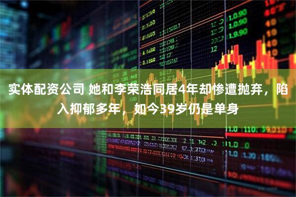 实体配资公司 她和李荣浩同居4年却惨遭抛弃,陷入抑郁多年,如今39岁仍是单身