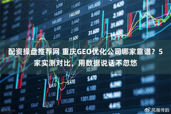 配资操盘推荐网 重庆GEO优化公司哪家靠谱？5家实测对比，用数据说话不忽悠