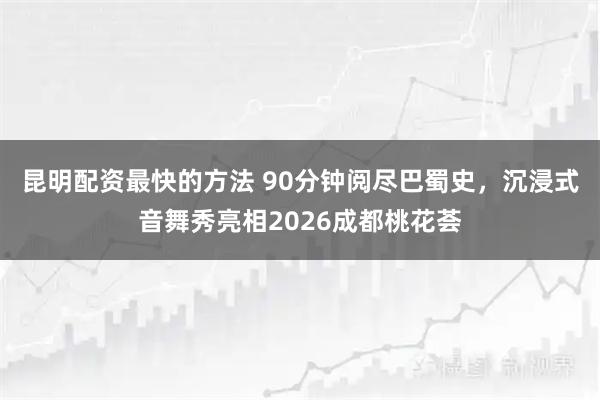 昆明配资最快的方法 90分钟阅尽巴蜀史，沉浸式音舞秀亮相2026成都桃花荟