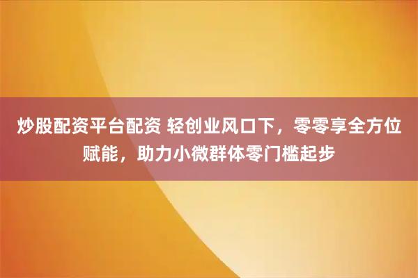 炒股配资平台配资 轻创业风口下，零零享全方位赋能，助力小微群体零门槛起步