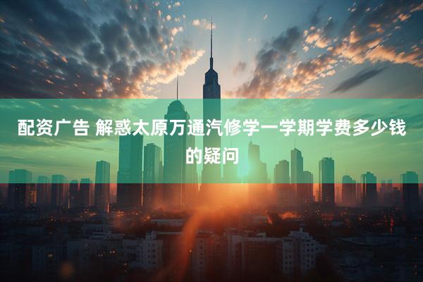 配资广告 解惑太原万通汽修学一学期学费多少钱的疑问