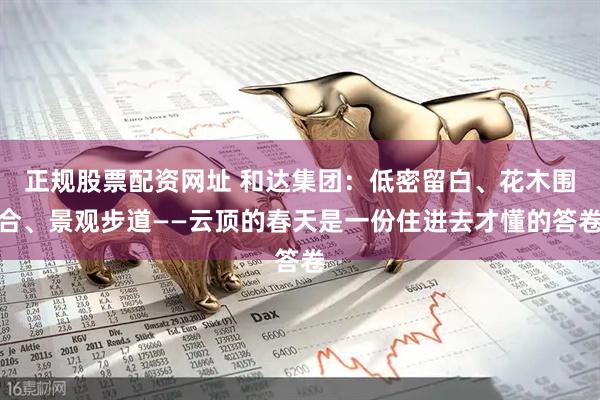 正规股票配资网址 和达集团：低密留白、花木围合、景观步道——云顶的春天是一份住进去才懂的答卷