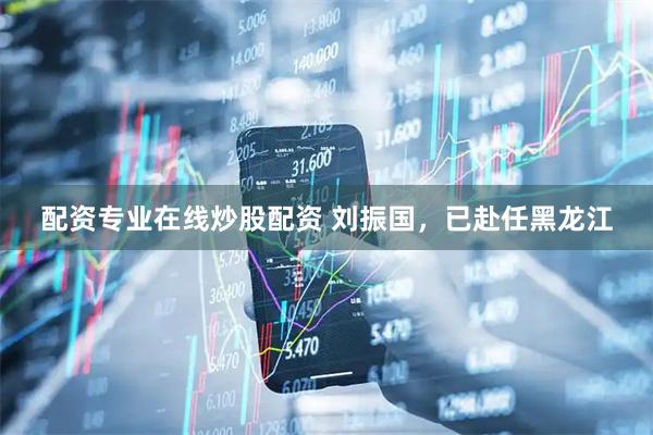 配资专业在线炒股配资 刘振国，已赴任黑龙江