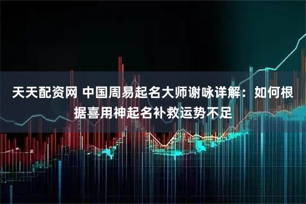 天天配资网 中国周易起名大师谢咏详解：如何根据喜用神起名补救运势不足