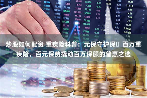 炒股如何配资 重疾险科普：元保守护保・百万重疾险，百元保费撬动百万保额的普惠之选