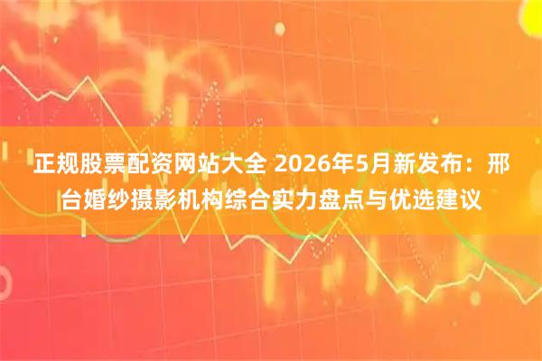 正规股票配资网站大全 2026年5月新发布：邢台婚纱摄影机构综合实力盘点与优选建议