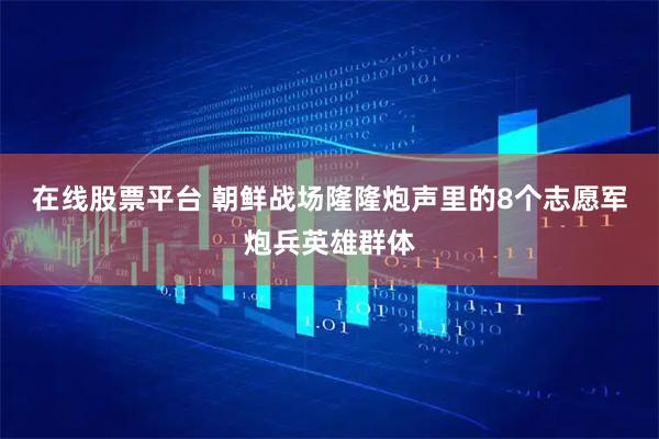 在线股票平台 朝鲜战场隆隆炮声里的8个志愿军炮兵英雄群体