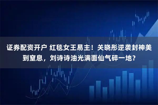 证券配资开户 红毯女王易主!关晓彤逆袭封神美到窒息,刘诗诗油光满面仙气碎一地?
