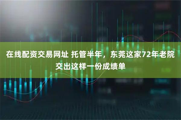 在线配资交易网址 托管半年,东莞这家72年老院交出这样一份成绩单
