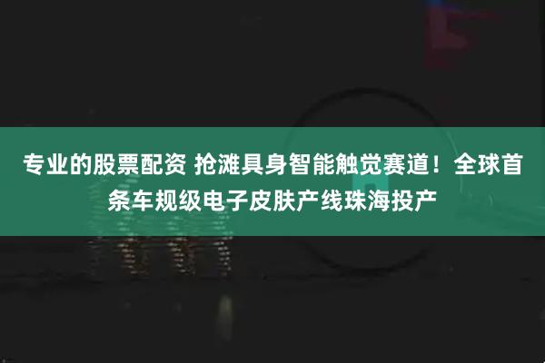 专业的股票配资 抢滩具身智能触觉赛道!全球首条车规级电子皮肤产线珠海投产